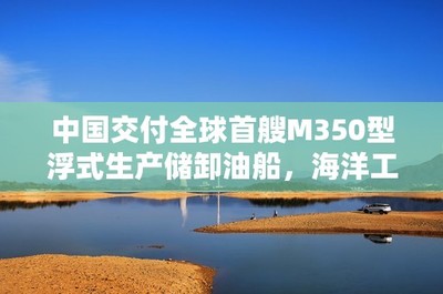 中国交付全球首艘M350型浮式生产储卸油船,海洋工程装备迈向新纪元
